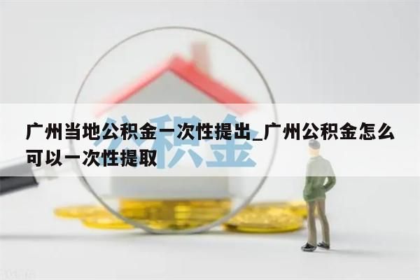 广州当地公积金一次性提出_广州公积金怎么可以一次性提取