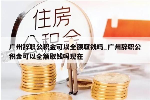 广州辞职公积金可以全额取钱吗_广州辞职公积金可以全额取钱吗现在